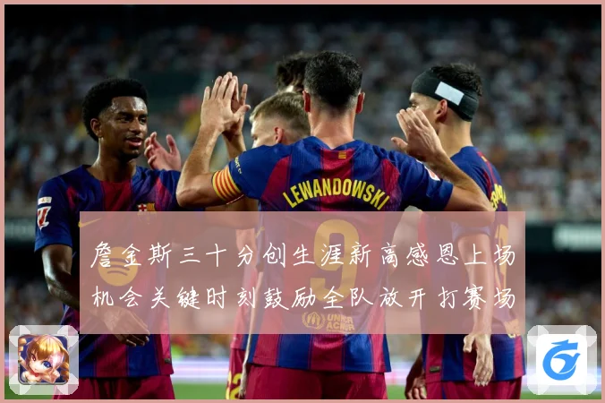 詹金斯三十分创生涯新高感恩上场机会关键时刻鼓励全队放开打赛场复盘