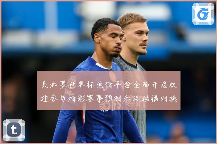 美加墨世界杯竞猜平台全面开启欢迎参与精彩赛事预测和活动福利挑数据研判