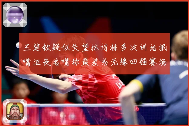 王楚钦疑似失望林诗栋多次训话抿嘴沮丧名嘴称最差或无缘四强赛场解读