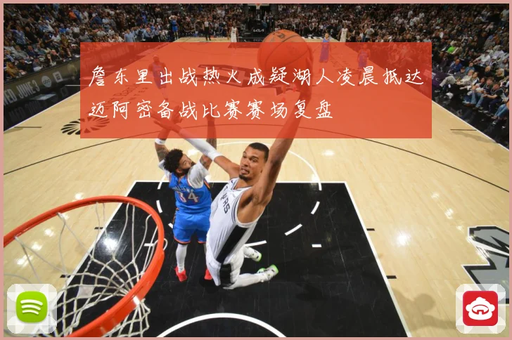 詹东里出战热火成疑湖人凌晨抵达迈阿密备战比赛赛场复盘