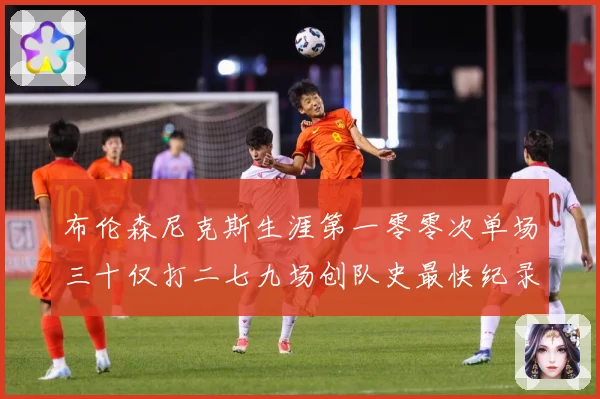 布伦森尼克斯生涯第一零零次单场三十仅打二七九场创队史最快纪录赛场复盘