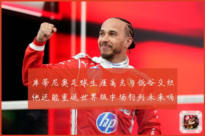 库蒂尼奥足球生涯高光与低谷交织他还能重返世界级中场行列未来吗