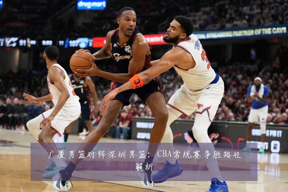 广厦男篮对阵深圳男篮：CBA常规赛争胜路径解析