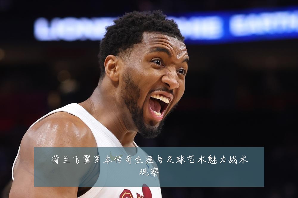 荷兰飞翼罗本传奇生涯与足球艺术魅力战术观察