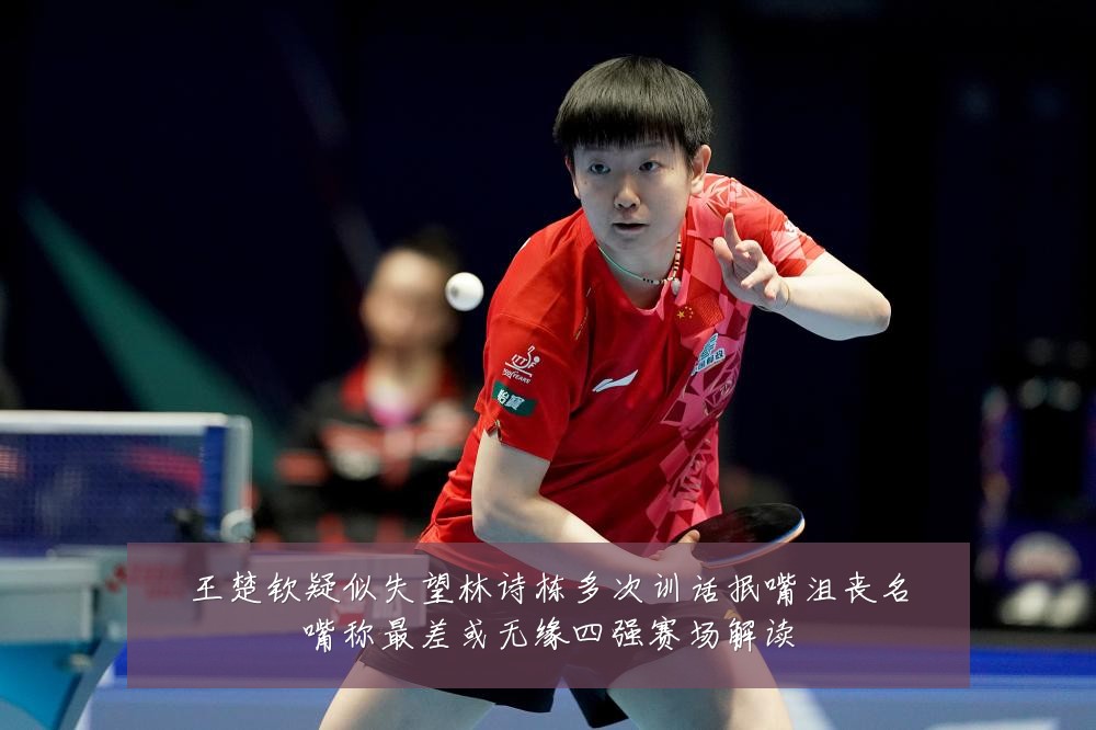 王楚钦疑似失望林诗栋多次训话抿嘴沮丧名嘴称最差或无缘四强赛场解读